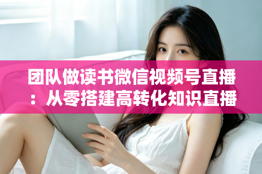 团队做读书微信视频号直播:从零搭建高转化知识直播间的完整实战指南 团队做读书微信视频号直播:从零搭建高转化知识直播间的完整实战指南