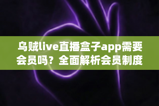 乌贼live直播盒子app需要会员吗?全面解析会员制度与免费使用攻略 乌贼live直播盒子app需要会员吗?全面解析会员制度与免费使用攻略