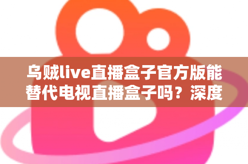 乌贼live直播盒子官方版能替代电视直播盒子吗？深度对比分析与选购指南