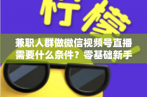 兼职人群做微信视频号直播需要什么条件?零基础新手入门全指南 兼职人群做微信视频号直播需要什么条件?零基础新手入门全指南