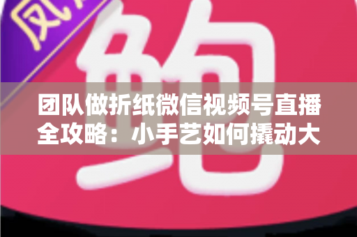 团队做折纸微信视频号直播全攻略：小手艺如何撬动大流量与高转化