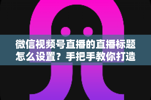 微信视频号直播的直播标题怎么设置？手把手教你打造高流量直播间的完整攻略