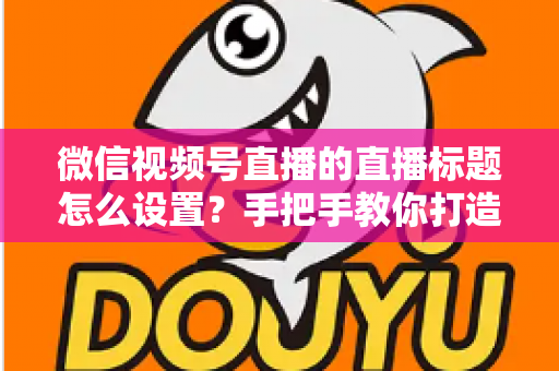 微信视频号直播的直播标题怎么设置？手把手教你打造高流量直播间的完整攻略