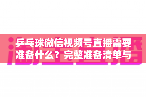 乒乓球微信视频号直播需要准备什么?完整准备清单与实战指南一次讲透 乒乓球微信视频号直播需要准备什么?完整准备清单与实战指南一次讲透