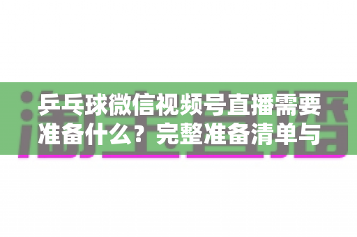 乒乓球微信视频号直播需要准备什么?完整准备清单与实战指南一次讲透 乒乓球微信视频号直播需要准备什么?完整准备清单与实战指南一次讲透