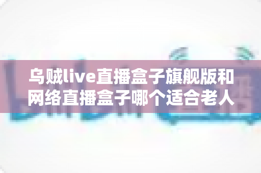 乌贼live直播盒子旗舰版和网络直播盒子哪个适合老人?长辈直播观影设备一站式选购指南 乌贼live直播盒子旗舰版和网络直播盒子哪个适合老人?长辈直播观影设备一站式选购指南