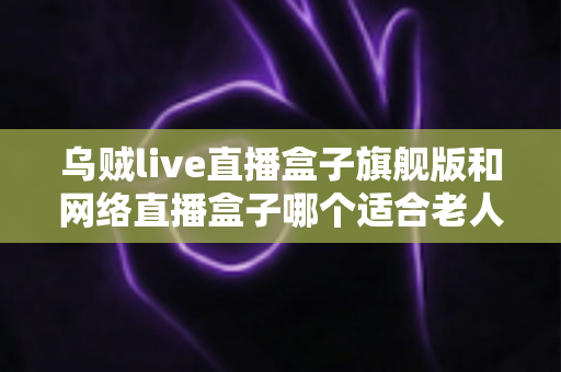 乌贼live直播盒子旗舰版和网络直播盒子哪个适合老人?长辈直播观影设备一站式选购指南 乌贼live直播盒子旗舰版和网络直播盒子哪个适合老人?长辈直播观影设备一站式选购指南