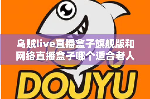 乌贼live直播盒子旗舰版和网络直播盒子哪个适合老人?长辈直播观影设备一站式选购指南 乌贼live直播盒子旗舰版和网络直播盒子哪个适合老人?长辈直播观影设备一站式选购指南