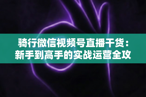 骑行微信视频号直播干货:新手到高手的实战运营全攻略 骑行微信视频号直播干货:新手到高手的实战运营全攻略