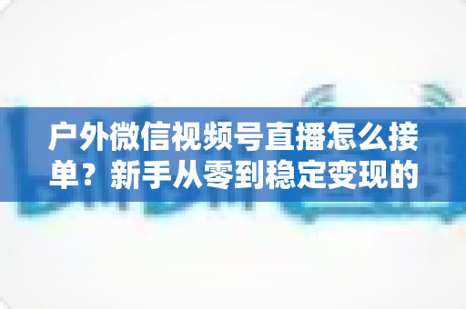 户外微信视频号直播怎么接单？新手从零到稳定变现的完整实战指南