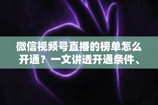 微信视频号直播的榜单怎么开通？一文讲透开通条件、操作步骤与排名提升技巧