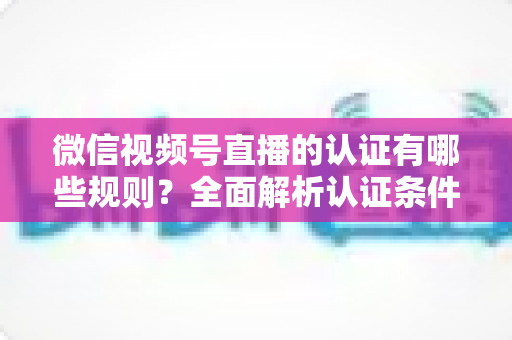 微信视频号直播的认证有哪些规则？全面解析认证条件、申请流程与避坑指南