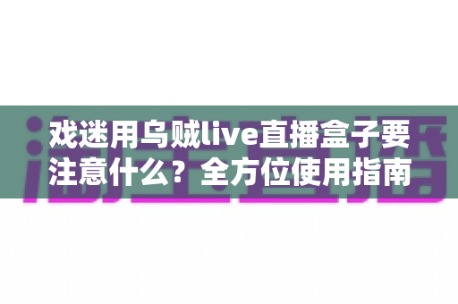 戏迷用乌贼live直播盒子要注意什么？全方位使用指南与避坑心得大公开