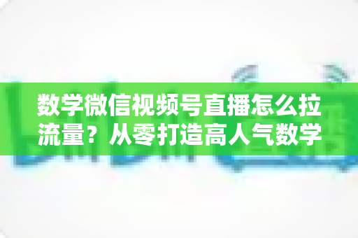 数学微信视频号直播怎么拉流量？从零打造高人气数学直播间的实战全攻略