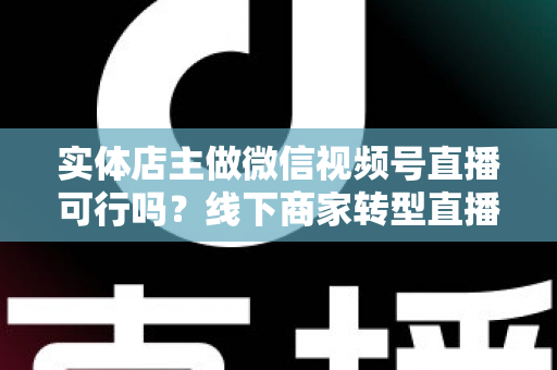 实体店主做微信视频号直播可行吗？线下商家转型直播带货的全景分析与实操指南