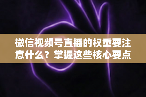 微信视频号直播的权重要注意什么？掌握这些核心要点，让你的直播间流量翻倍