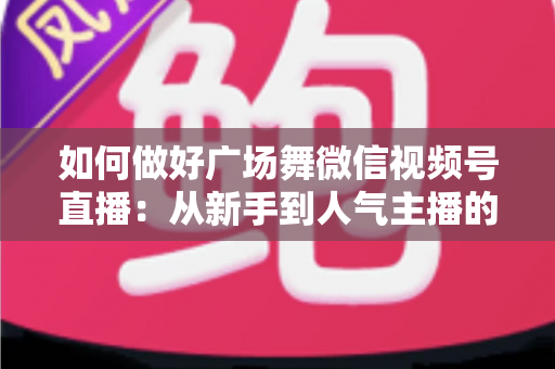 如何做好广场舞微信视频号直播:从新手到人气主播的全流程实战指南 如何做好广场舞微信视频号直播:从新手到人气主播的全流程实战指南