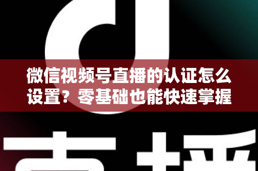 微信视频号直播的认证怎么设置？零基础也能快速掌握的认证全流程指南