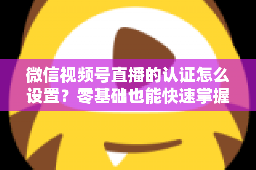 微信视频号直播的认证怎么设置？零基础也能快速掌握的认证全流程指南