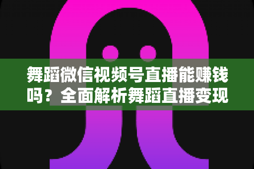 舞蹈微信视频号直播能赚钱吗？全面解析舞蹈直播变现渠道与实战攻略
