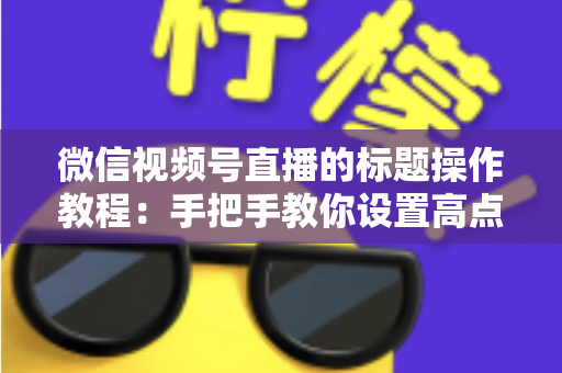 微信视频号直播的标题操作教程:手把手教你设置高点击直播标题,快速提升直播间人气与流量的实战指南 微信视频号直播的标题操作教程:手把手教你设置高点击直播标题,快速提升直播间人气与流量的实战指南