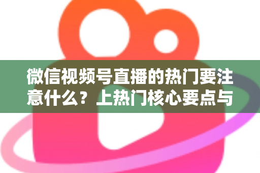 微信视频号直播的热门要注意什么？上热门核心要点与实战技巧全解析