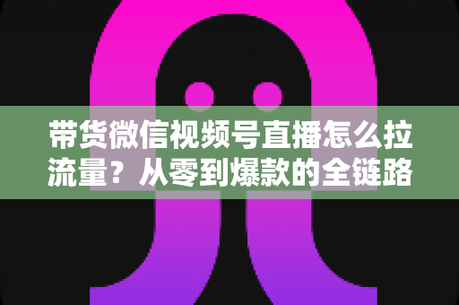 带货微信视频号直播怎么拉流量？从零到爆款的全链路引流实战指南