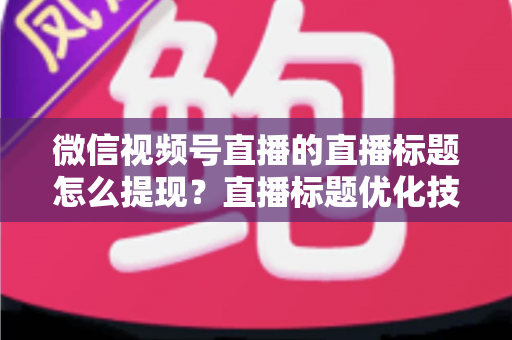 微信视频号直播的直播标题怎么提现？直播标题优化技巧与收益提现全流程详解