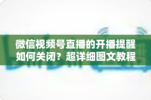 微信视频号直播的开播提醒如何关闭？超详细图文教程帮你告别消息轰炸，找回清净使用体验