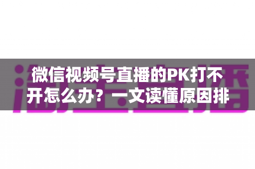 微信视频号直播的PK打不开怎么办？一文读懂原因排查与实用解决方案