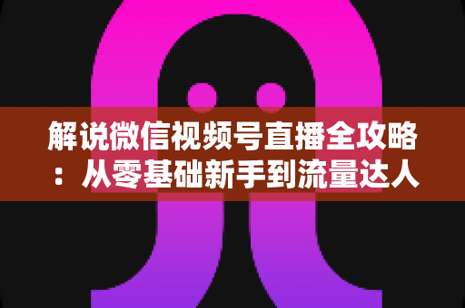 解说微信视频号直播全攻略：从零基础新手到流量达人的一站式实战指南