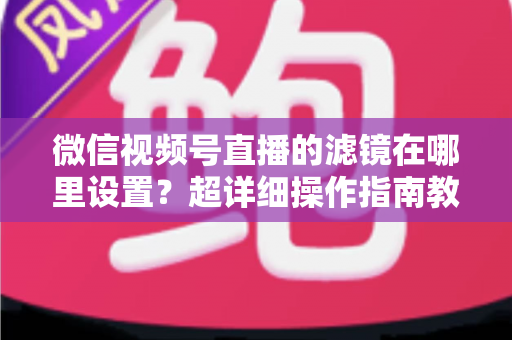 微信视频号直播的滤镜在哪里设置？超详细操作指南教你快速找到美颜与滤镜入口