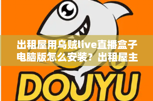 出租屋用乌贼live直播盒子电脑版怎么安装？出租屋主播必备的电脑端安装调试一站式指南