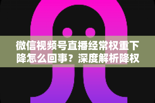 微信视频号直播经常权重下降怎么回事？深度解析降权原因与恢复流量全攻略