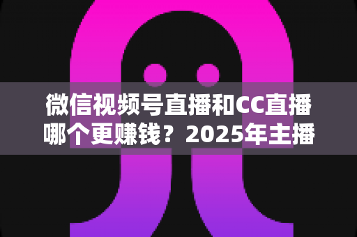 微信视频号直播和CC直播哪个更赚钱？2025年主播变现平台深度对比全解析