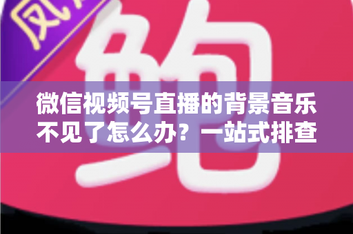 微信视频号直播的背景音乐不见了怎么办？一站式排查与解决方案全指南