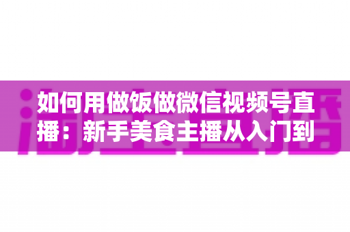 如何用做饭做微信视频号直播:新手美食主播从入门到精通的完整实战指南 如何用做饭做微信视频号直播:新手美食主播从入门到精通的完整实战指南