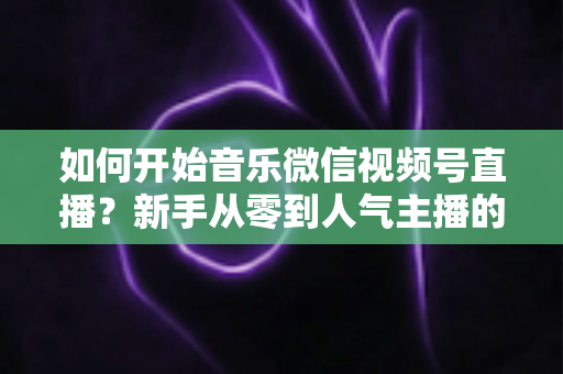 如何开始音乐微信视频号直播?新手从零到人气主播的完整实战指南 如何开始音乐微信视频号直播?新手从零到人气主播的完整实战指南