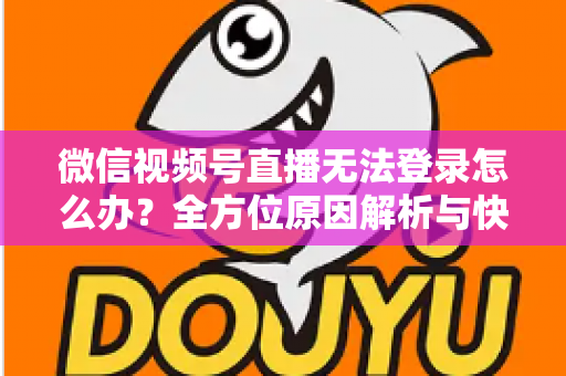 微信视频号直播无法登录怎么办？全方位原因解析与快速修复指南助你顺利开播