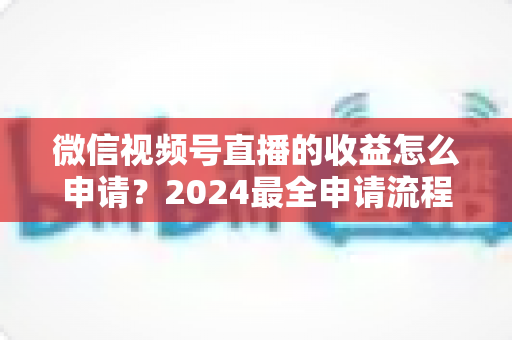 微信视频号直播的收益怎么申请?2024最全申请流程与变现攻略一文看懂 微信视频号直播的收益怎么申请?2024最全申请流程与变现攻略一文看懂
