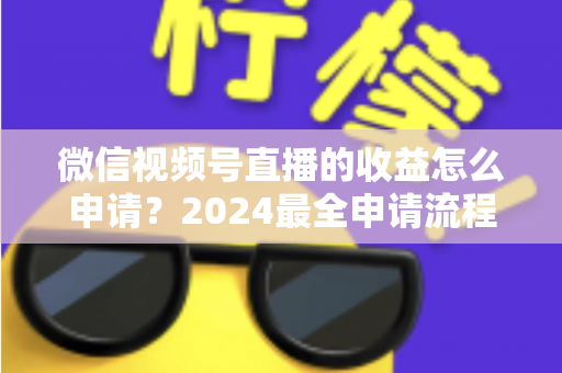 微信视频号直播的收益怎么申请?2024最全申请流程与变现攻略一文看懂 微信视频号直播的收益怎么申请?2024最全申请流程与变现攻略一文看懂