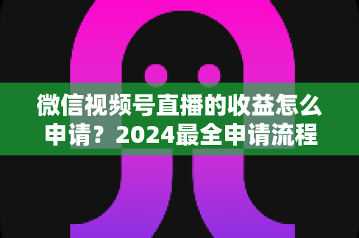 微信视频号直播的收益怎么申请?2024最全申请流程与变现攻略一文看懂 微信视频号直播的收益怎么申请?2024最全申请流程与变现攻略一文看懂