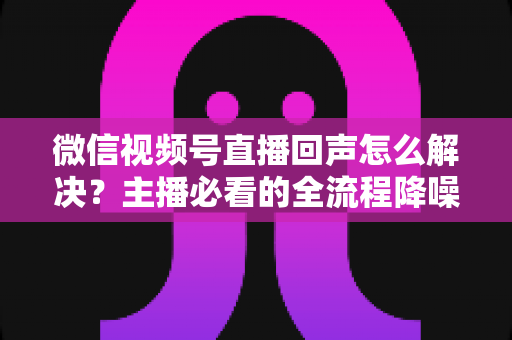 微信视频号直播回声怎么解决？主播必看的全流程降噪指南与实用排查技巧
