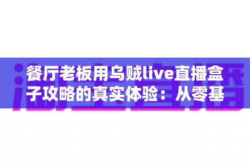 餐厅老板用乌贼live直播盒子攻略的真实体验：从零基础到稳定日播的全程记录