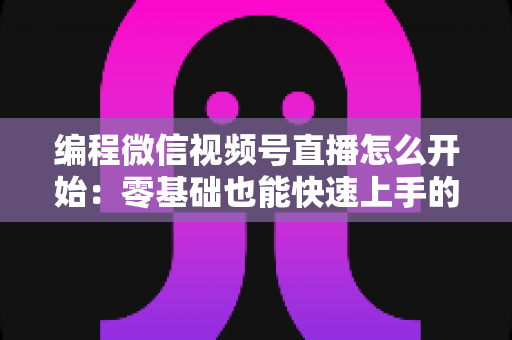 编程微信视频号直播怎么开始：零基础也能快速上手的开播全攻略