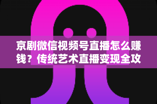 京剧微信视频号直播怎么赚钱?传统艺术直播变现全攻略与实操指南 京剧微信视频号直播怎么赚钱?传统艺术直播变现全攻略与实操指南