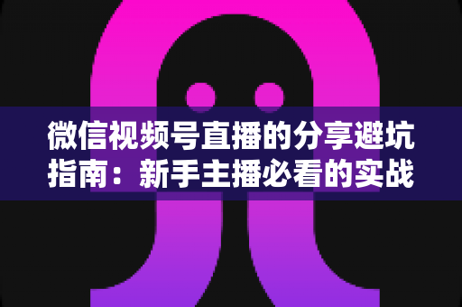 微信视频号直播的分享避坑指南:新手主播必看的实战避雷手册与运营全解析 微信视频号直播的分享避坑指南:新手主播必看的实战避雷手册与运营全解析