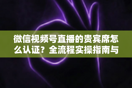 微信视频号直播的贵宾席怎么认证?全流程实操指南与避坑手册 微信视频号直播的贵宾席怎么认证?全流程实操指南与避坑手册