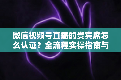 微信视频号直播的贵宾席怎么认证?全流程实操指南与避坑手册 微信视频号直播的贵宾席怎么认证?全流程实操指南与避坑手册