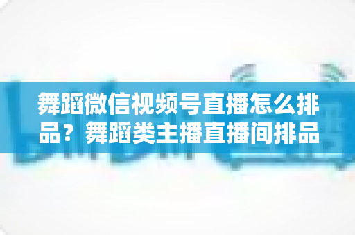 舞蹈微信视频号直播怎么排品？舞蹈类主播直播间排品策略与实战全指南